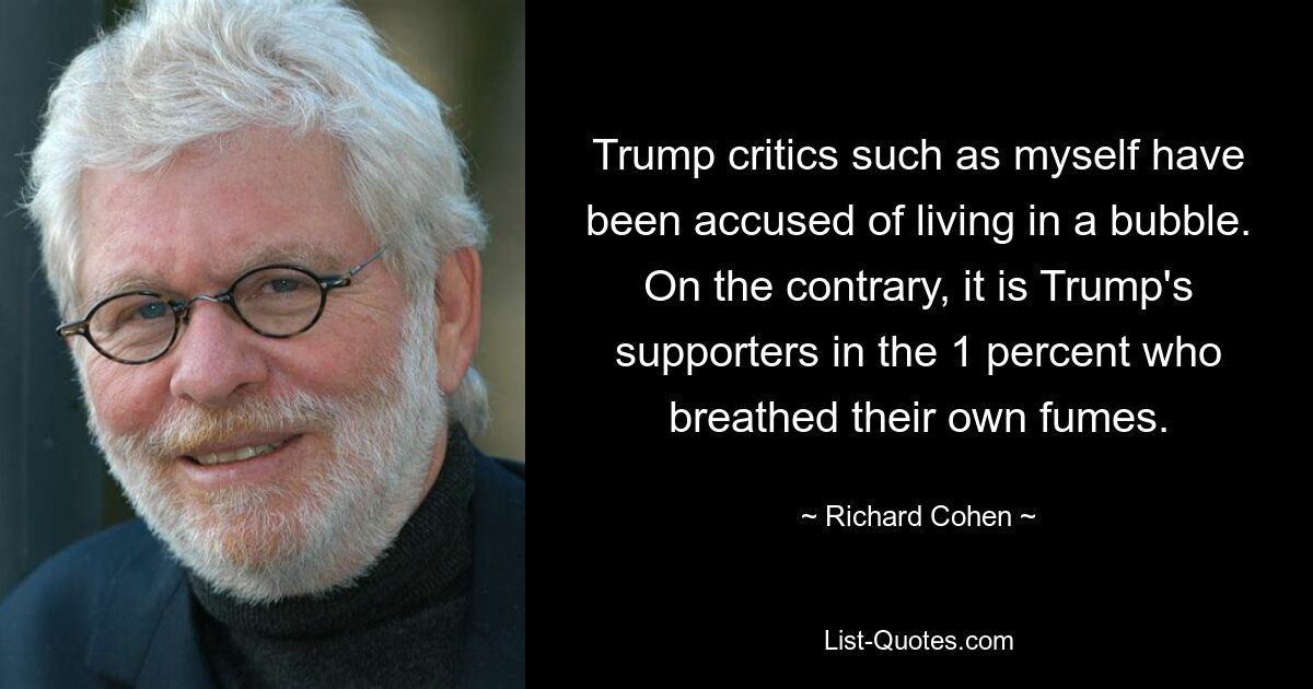 Trump critics such as myself have been accused of living in a bubble. On the contrary, it is Trump's supporters in the 1 percent who breathed their own fumes. — © Richard Cohen