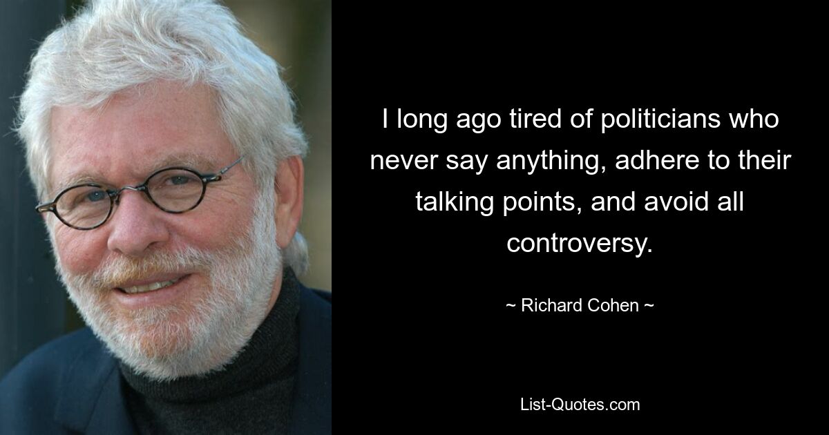 I long ago tired of politicians who never say anything, adhere to their talking points, and avoid all controversy. — © Richard Cohen