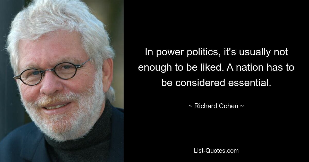 In power politics, it's usually not enough to be liked. A nation has to be considered essential. — © Richard Cohen