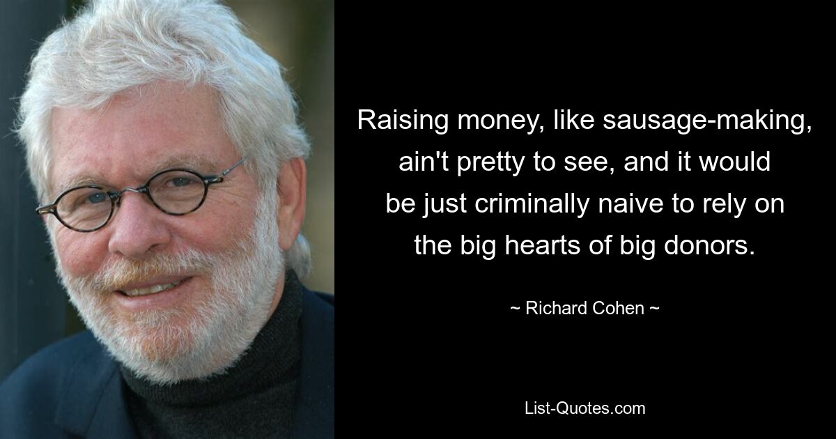 Raising money, like sausage-making, ain't pretty to see, and it would be just criminally naive to rely on the big hearts of big donors. — © Richard Cohen