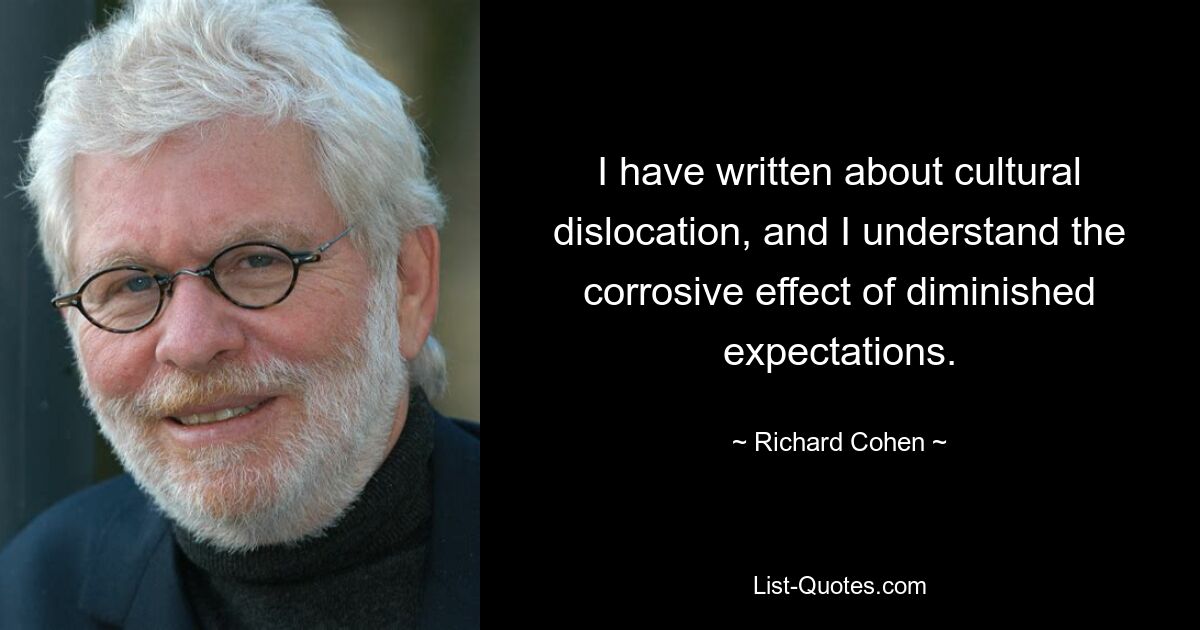 I have written about cultural dislocation, and I understand the corrosive effect of diminished expectations. — © Richard Cohen