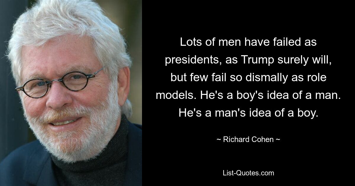 Lots of men have failed as presidents, as Trump surely will, but few fail so dismally as role models. He's a boy's idea of a man. He's a man's idea of a boy. — © Richard Cohen