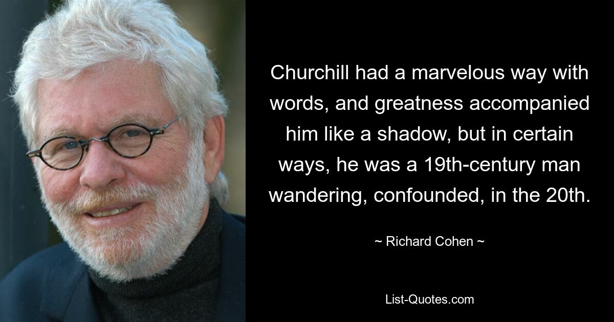 Черчилль изумительно владел словом, и величие сопровождало его, как тень, но в некотором смысле он был человеком XIX века, сбитым с толку блуждающим в XX веке. — © Ричард Коэн 