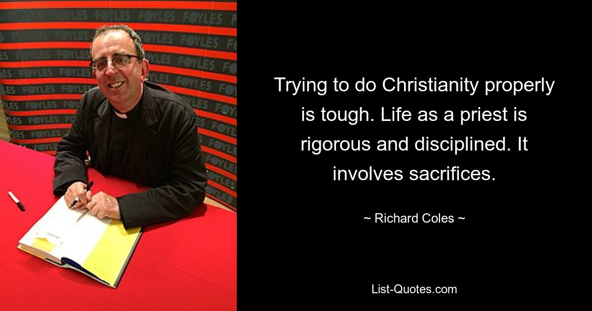 Trying to do Christianity properly is tough. Life as a priest is rigorous and disciplined. It involves sacrifices. — © Richard Coles