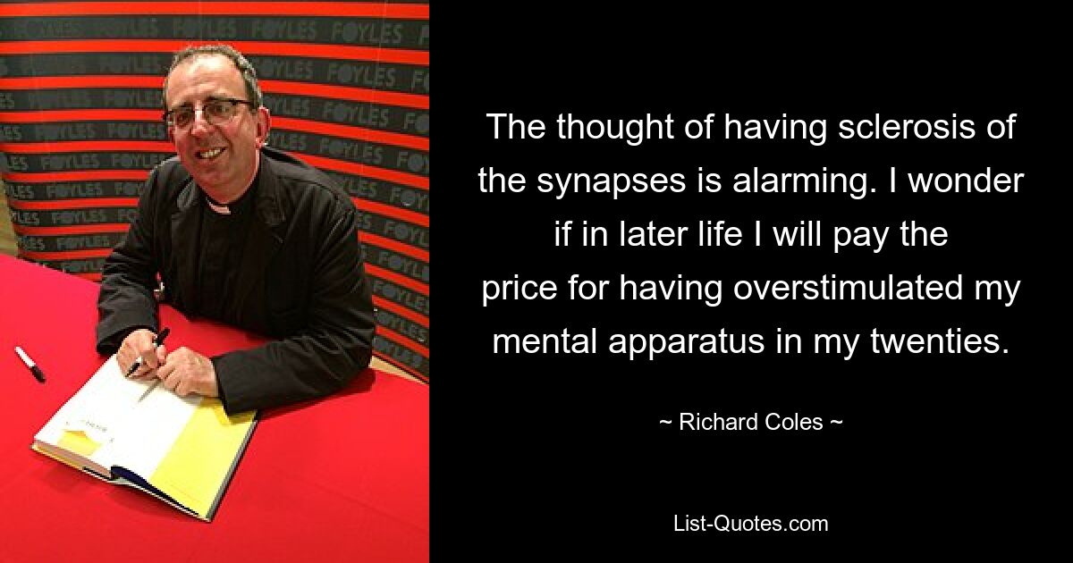 The thought of having sclerosis of the synapses is alarming. I wonder if in later life I will pay the price for having overstimulated my mental apparatus in my twenties. — © Richard Coles