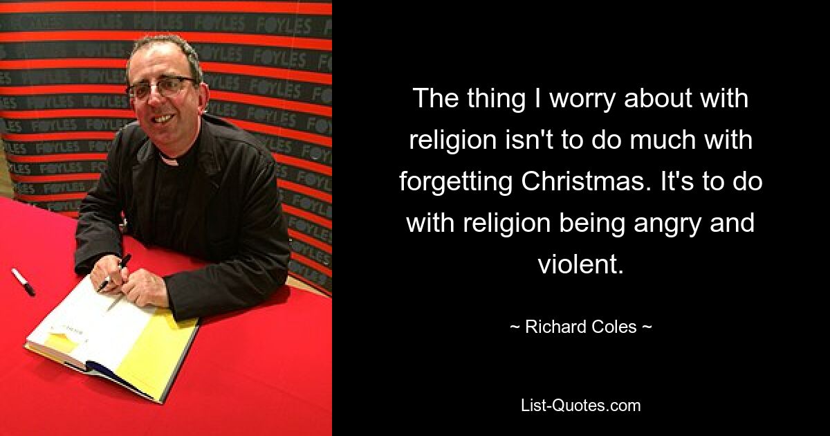 The thing I worry about with religion isn't to do much with forgetting Christmas. It's to do with religion being angry and violent. — © Richard Coles