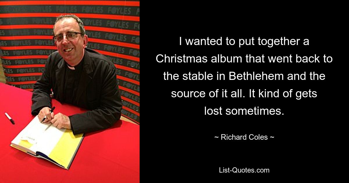 I wanted to put together a Christmas album that went back to the stable in Bethlehem and the source of it all. It kind of gets lost sometimes. — © Richard Coles