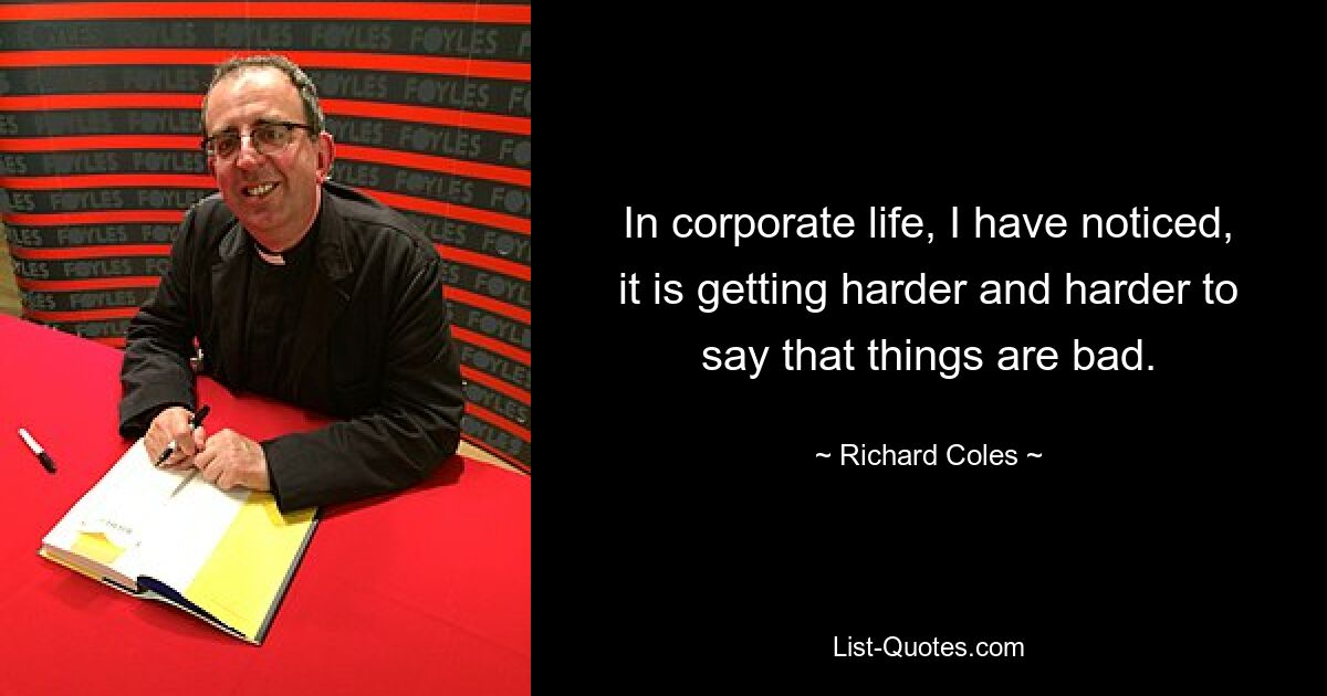 In corporate life, I have noticed, it is getting harder and harder to say that things are bad. — © Richard Coles