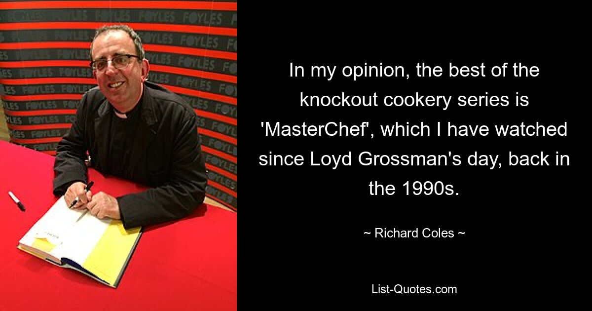 In my opinion, the best of the knockout cookery series is 'MasterChef', which I have watched since Loyd Grossman's day, back in the 1990s. — © Richard Coles