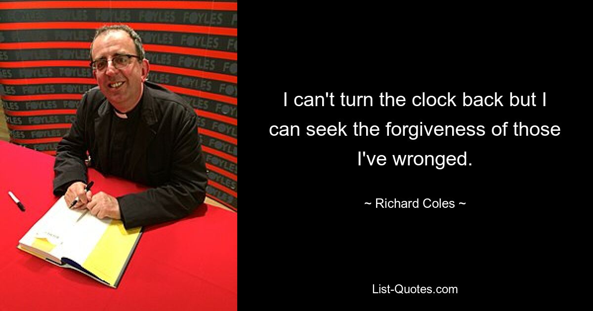 I can't turn the clock back but I can seek the forgiveness of those I've wronged. — © Richard Coles