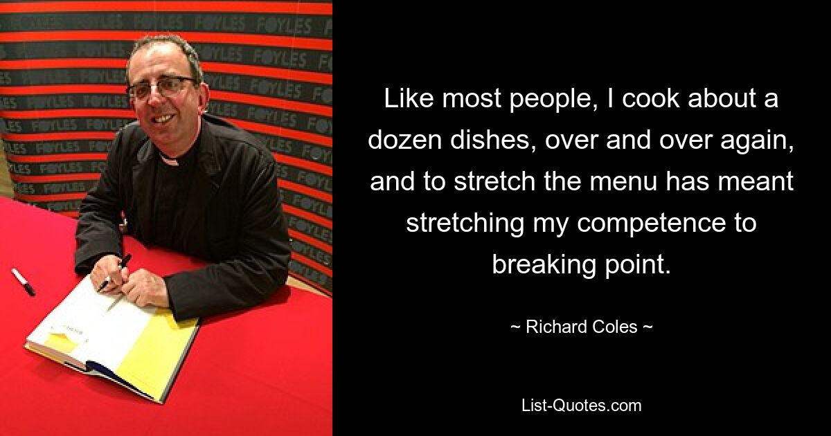 Like most people, I cook about a dozen dishes, over and over again, and to stretch the menu has meant stretching my competence to breaking point. — © Richard Coles