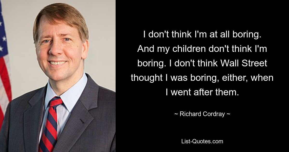 I don't think I'm at all boring. And my children don't think I'm boring. I don't think Wall Street thought I was boring, either, when I went after them. — © Richard Cordray