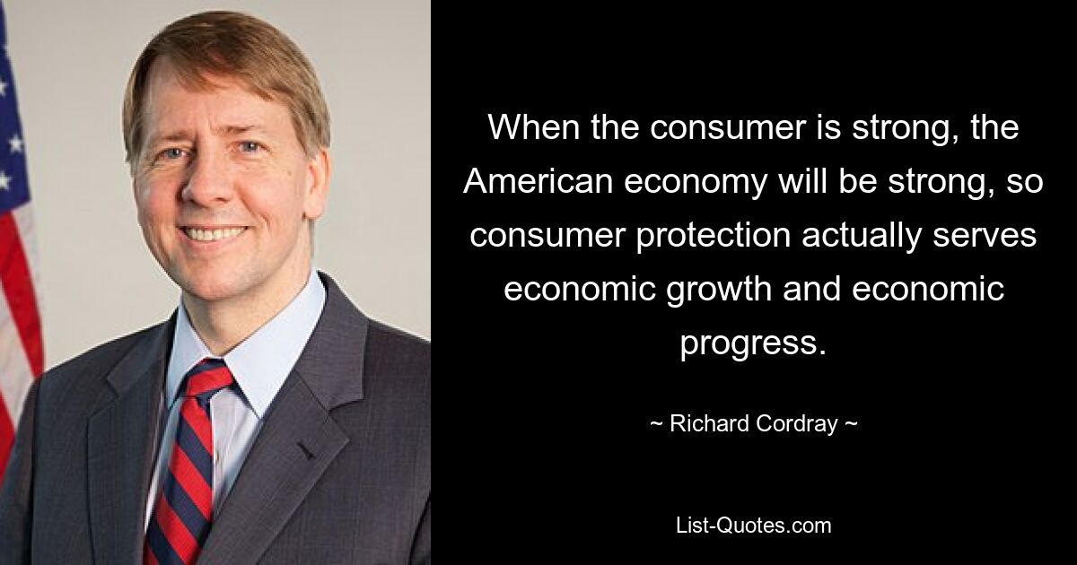 When the consumer is strong, the American economy will be strong, so consumer protection actually serves economic growth and economic progress. — © Richard Cordray