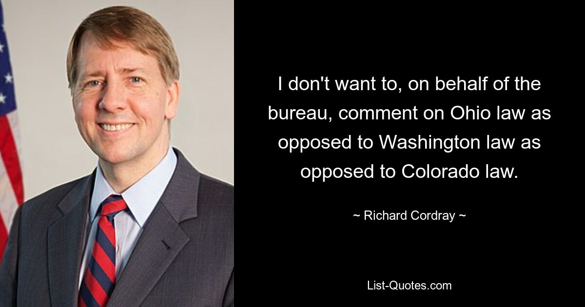 I don't want to, on behalf of the bureau, comment on Ohio law as opposed to Washington law as opposed to Colorado law. — © Richard Cordray