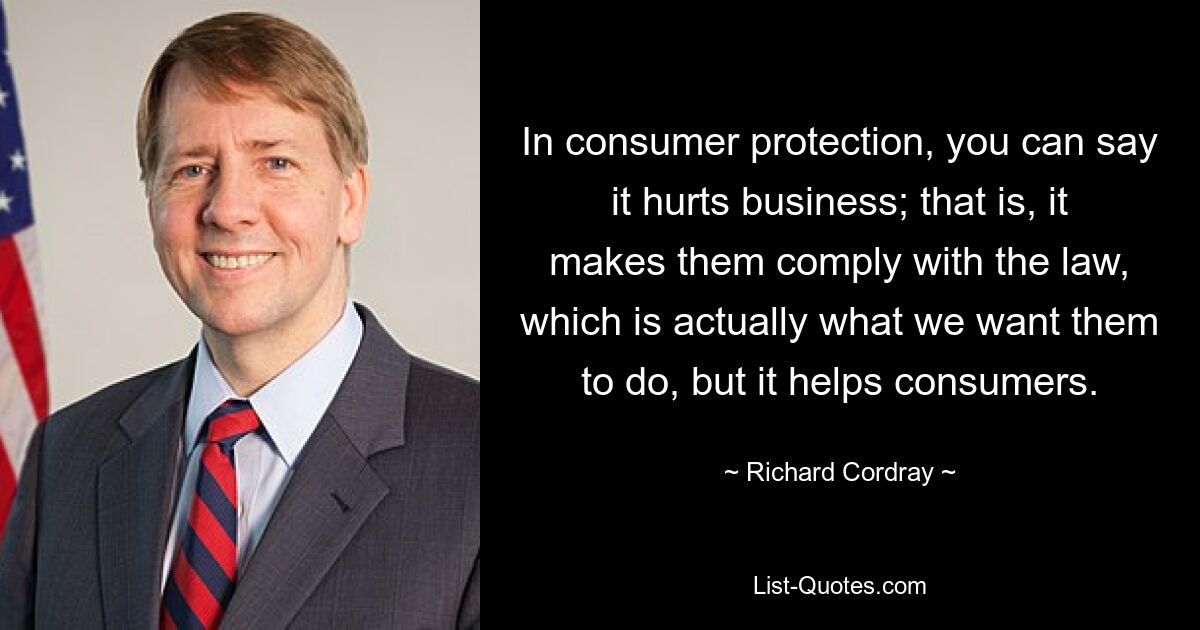 In consumer protection, you can say it hurts business; that is, it makes them comply with the law, which is actually what we want them to do, but it helps consumers. — © Richard Cordray