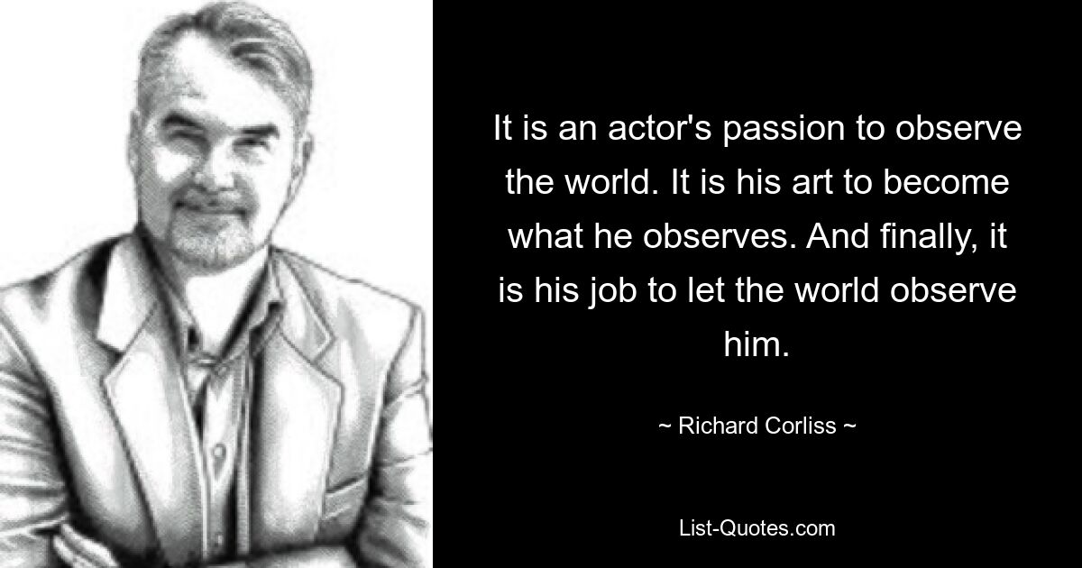 It is an actor's passion to observe the world. It is his art to become what he observes. And finally, it is his job to let the world observe him. — © Richard Corliss