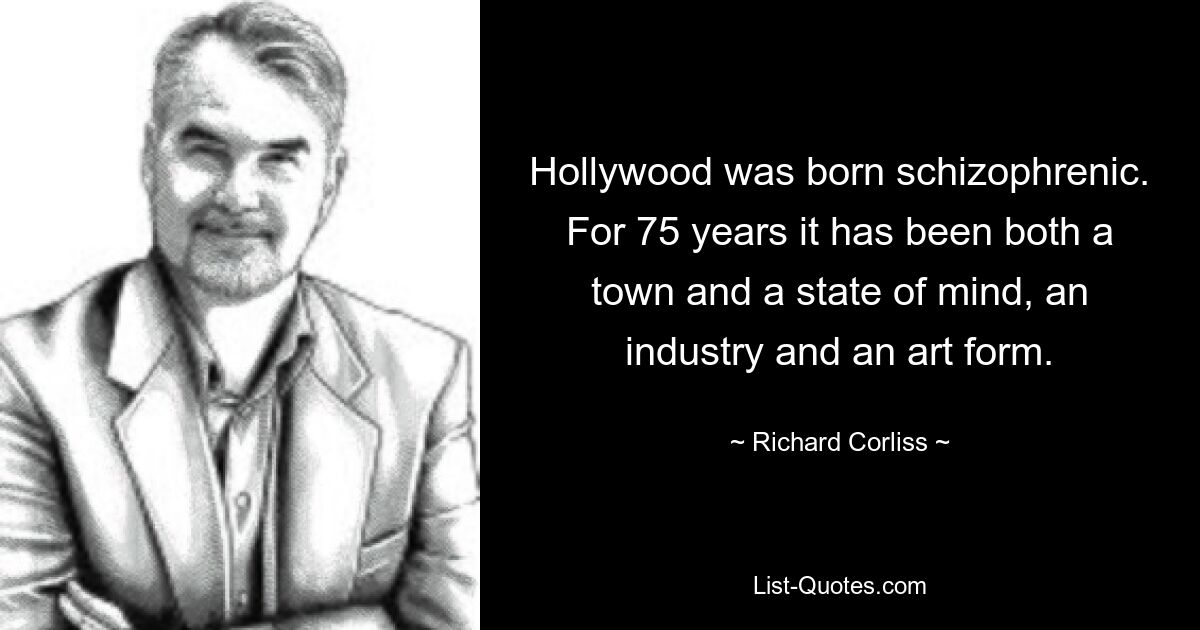 Hollywood was born schizophrenic. For 75 years it has been both a town and a state of mind, an industry and an art form. — © Richard Corliss