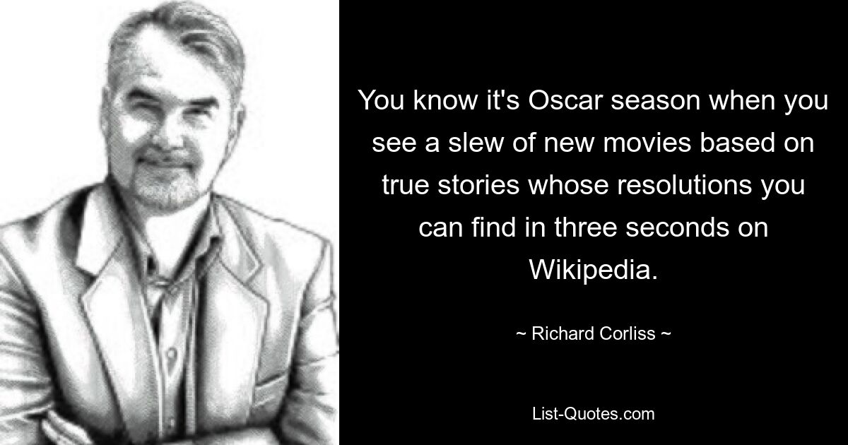 You know it's Oscar season when you see a slew of new movies based on true stories whose resolutions you can find in three seconds on Wikipedia. — © Richard Corliss