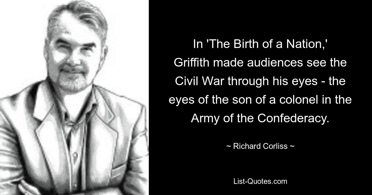 In 'The Birth of a Nation,' Griffith made audiences see the Civil War through his eyes - the eyes of the son of a colonel in the Army of the Confederacy. — © Richard Corliss