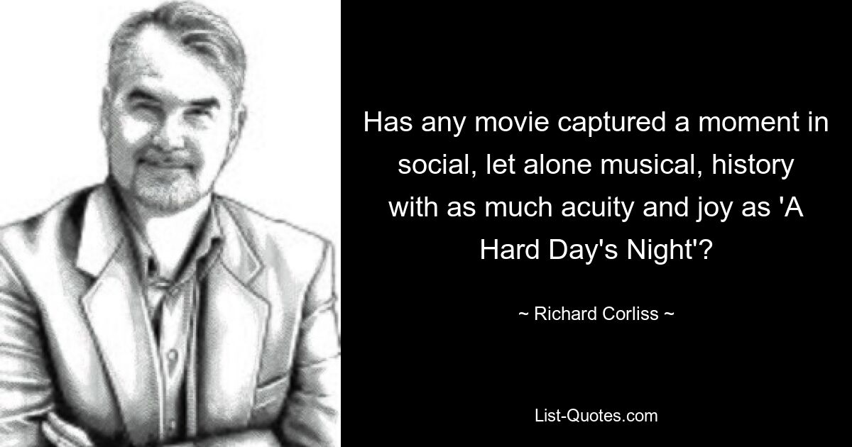 Has any movie captured a moment in social, let alone musical, history with as much acuity and joy as 'A Hard Day's Night'? — © Richard Corliss