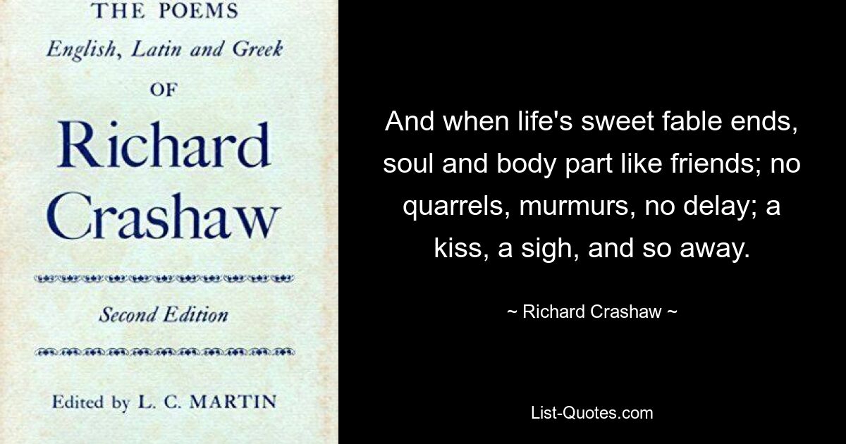 And when life's sweet fable ends, soul and body part like friends; no quarrels, murmurs, no delay; a kiss, a sigh, and so away. — © Richard Crashaw