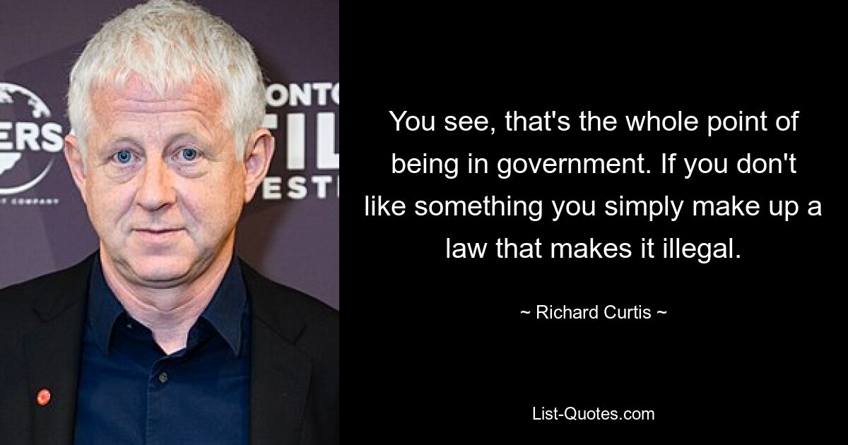 You see, that's the whole point of being in government. If you don't like something you simply make up a law that makes it illegal. — © Richard Curtis