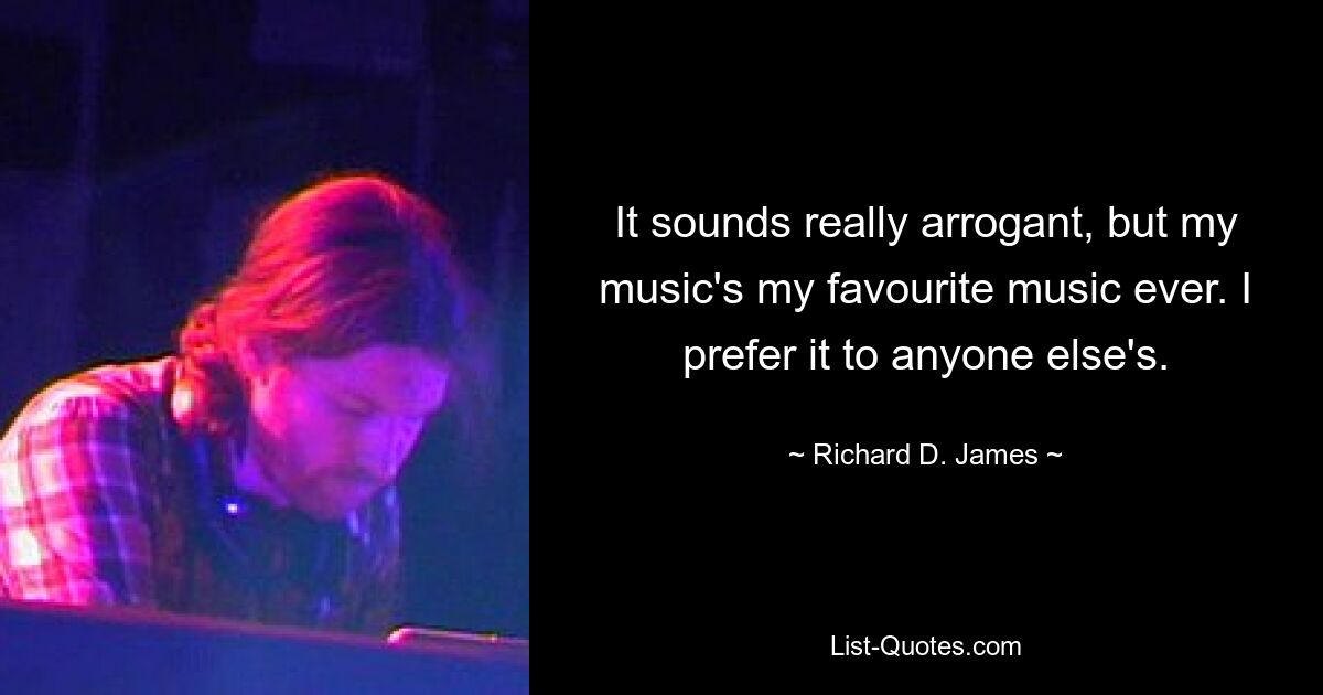 It sounds really arrogant, but my music's my favourite music ever. I prefer it to anyone else's. — © Richard D. James