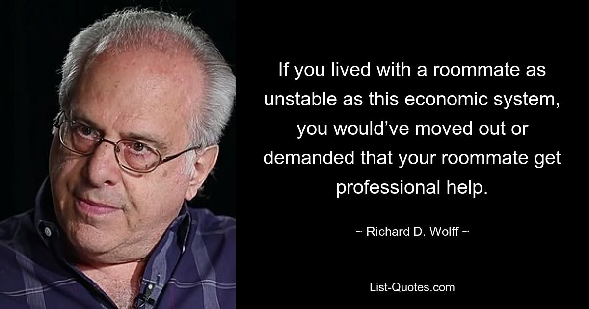 If you lived with a roommate as unstable as this economic system, you would’ve moved out or demanded that your roommate get professional help. — © Richard D. Wolff