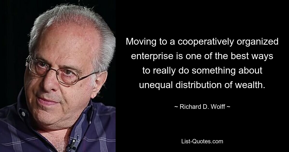 Moving to a cooperatively organized enterprise is one of the best ways to really do something about unequal distribution of wealth. — © Richard D. Wolff