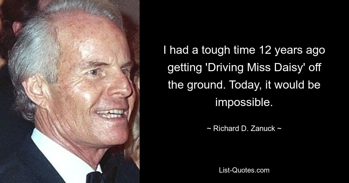 I had a tough time 12 years ago getting 'Driving Miss Daisy' off the ground. Today, it would be impossible. — © Richard D. Zanuck