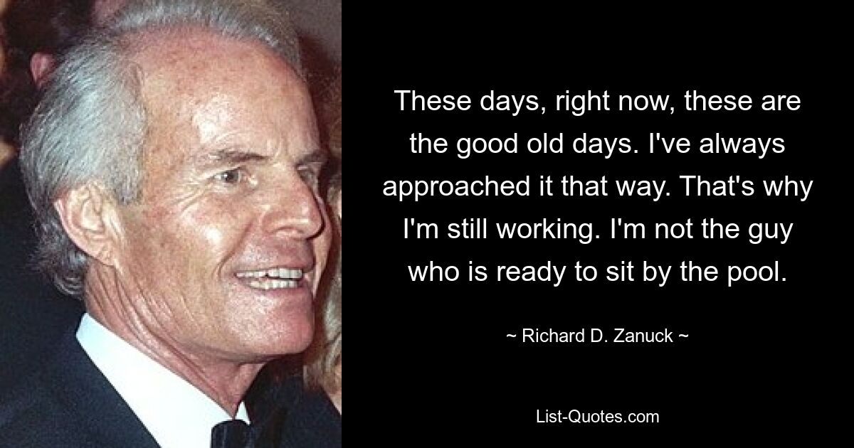 These days, right now, these are the good old days. I've always approached it that way. That's why I'm still working. I'm not the guy who is ready to sit by the pool. — © Richard D. Zanuck