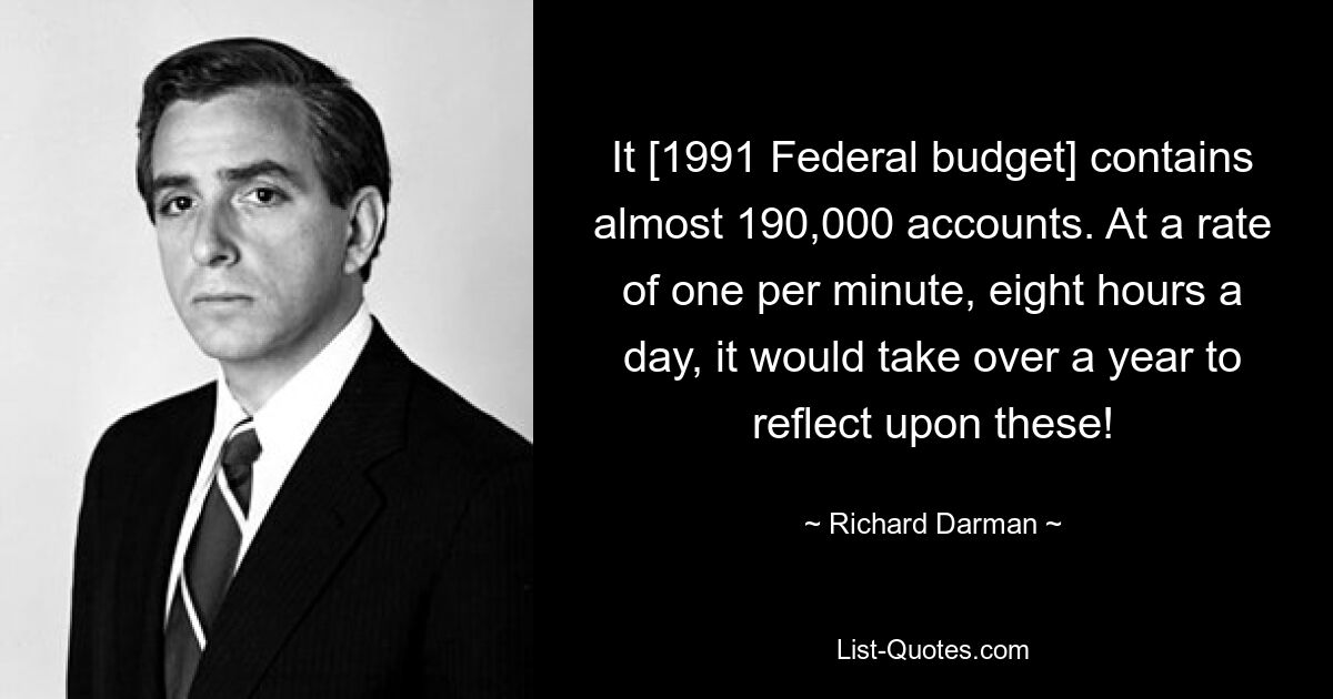 It [1991 Federal budget] contains almost 190,000 accounts. At a rate of one per minute, eight hours a day, it would take over a year to reflect upon these! — © Richard Darman