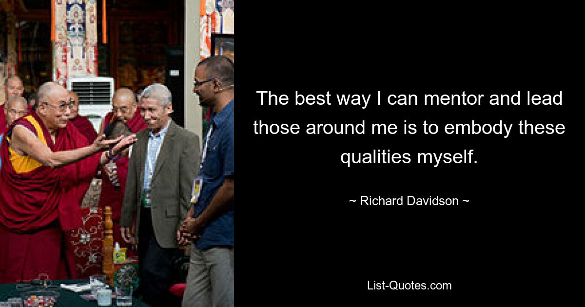 The best way I can mentor and lead those around me is to embody these qualities myself. — © Richard Davidson