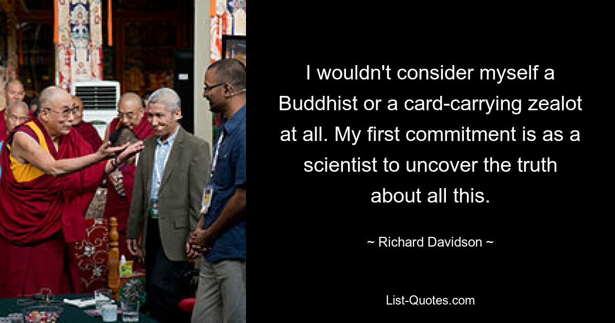 I wouldn't consider myself a Buddhist or a card-carrying zealot at all. My first commitment is as a scientist to uncover the truth about all this. — © Richard Davidson