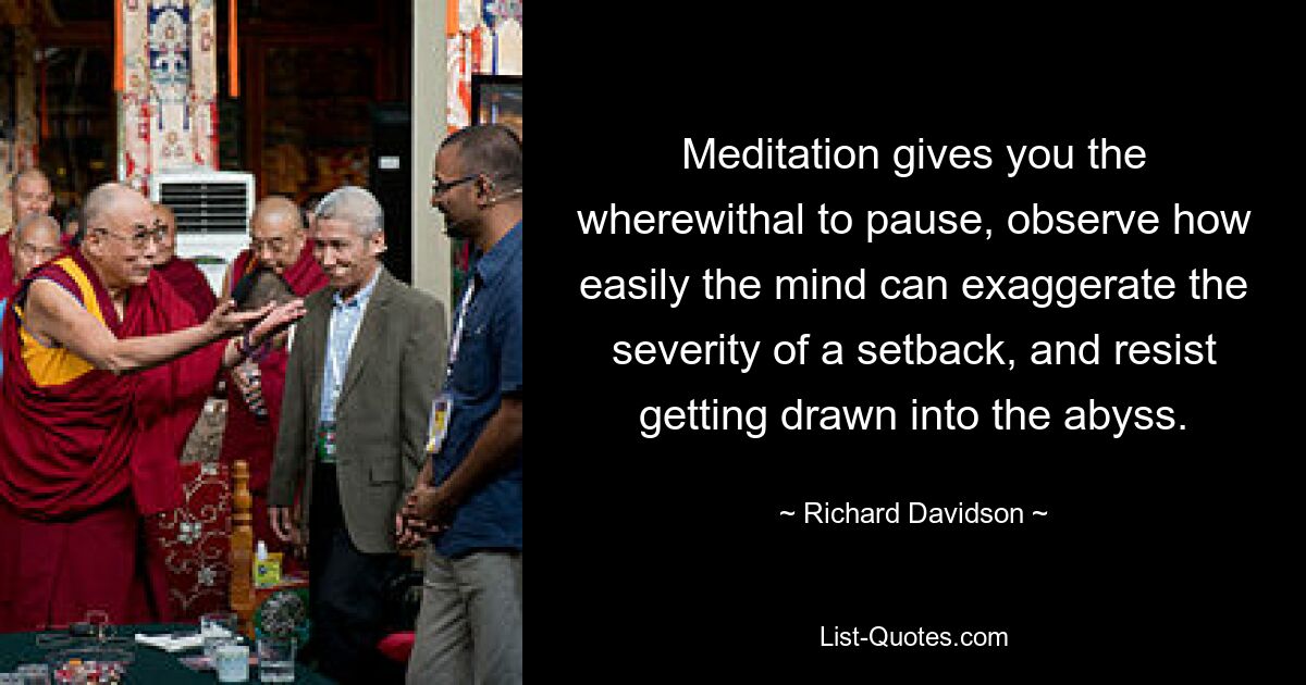 Meditation gives you the wherewithal to pause, observe how easily the mind can exaggerate the severity of a setback, and resist getting drawn into the abyss. — © Richard Davidson