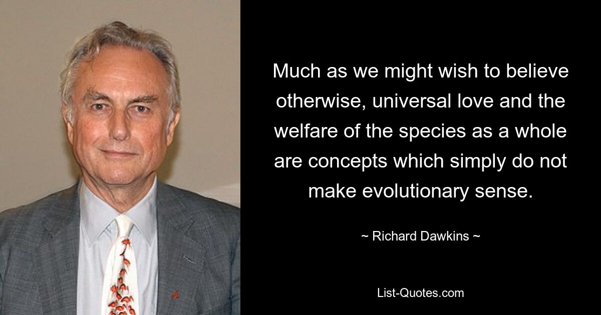 Much as we might wish to believe otherwise, universal love and the welfare of the species as a whole are concepts which simply do not make evolutionary sense. — © Richard Dawkins