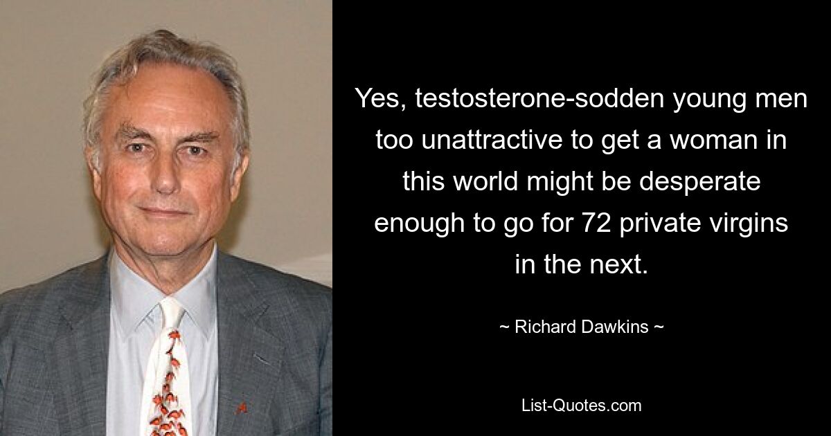 Yes, testosterone-sodden young men too unattractive to get a woman in this world might be desperate enough to go for 72 private virgins in the next. — © Richard Dawkins