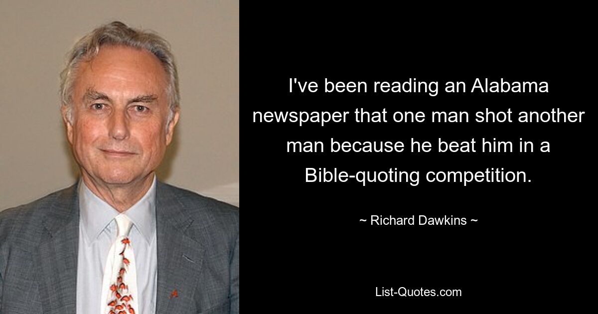 I've been reading an Alabama newspaper that one man shot another man because he beat him in a Bible-quoting competition. — © Richard Dawkins