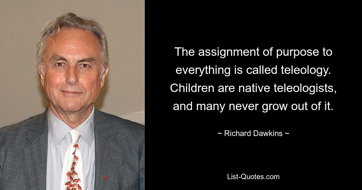 The assignment of purpose to everything is called teleology. Children are native teleologists, and many never grow out of it. — © Richard Dawkins