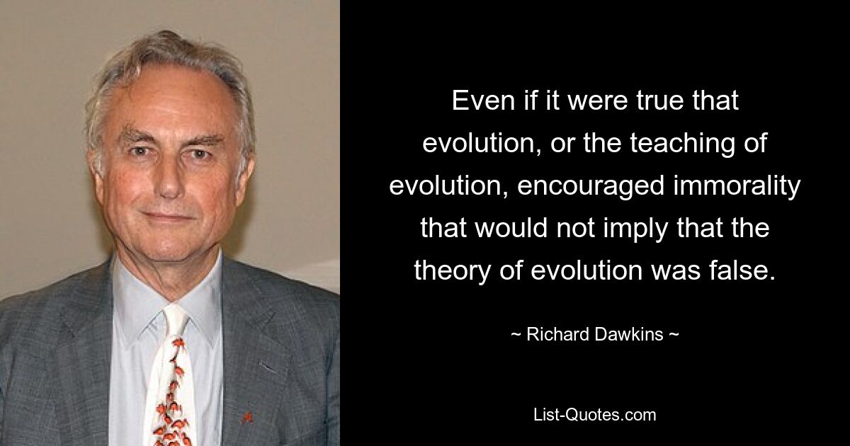 Even if it were true that evolution, or the teaching of evolution, encouraged immorality that would not imply that the theory of evolution was false. — © Richard Dawkins