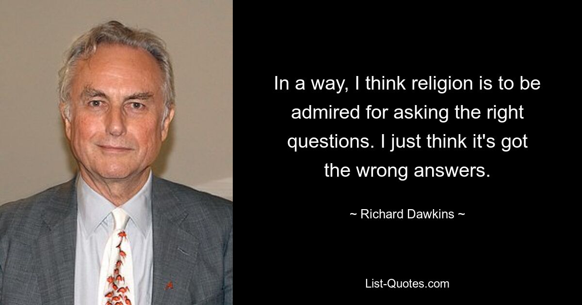 In a way, I think religion is to be admired for asking the right questions. I just think it's got the wrong answers. — © Richard Dawkins