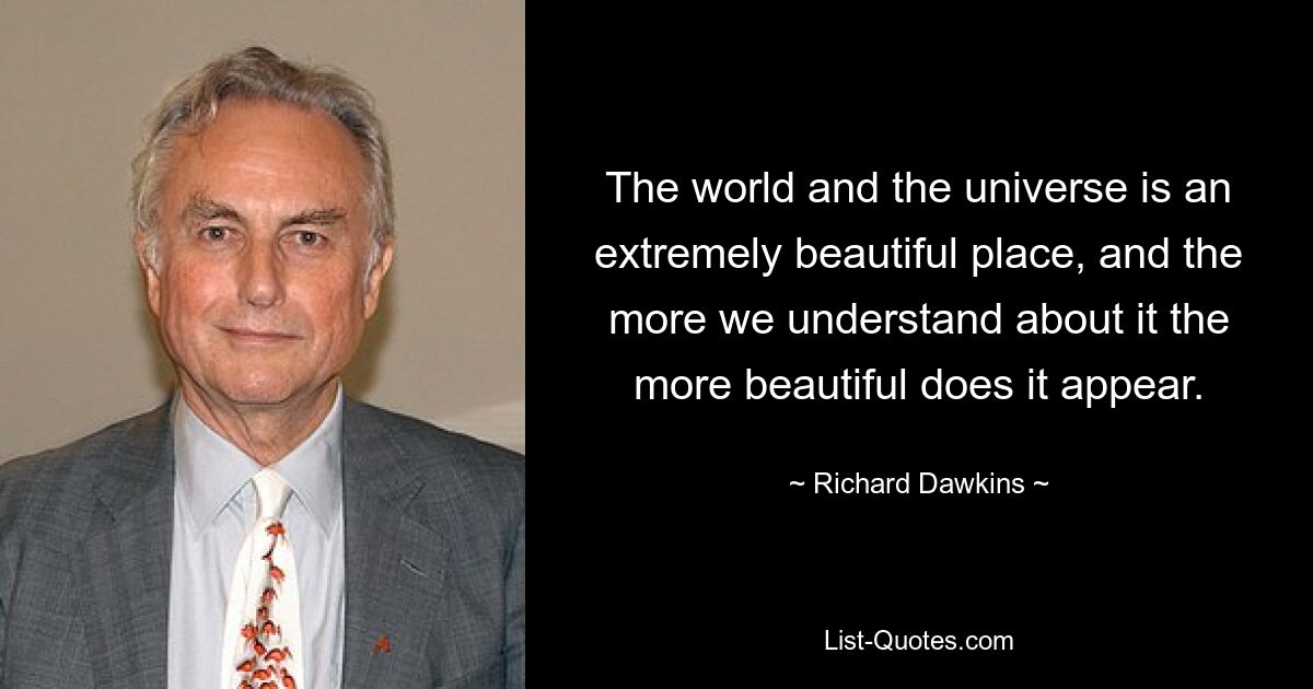 The world and the universe is an extremely beautiful place, and the more we understand about it the more beautiful does it appear. — © Richard Dawkins