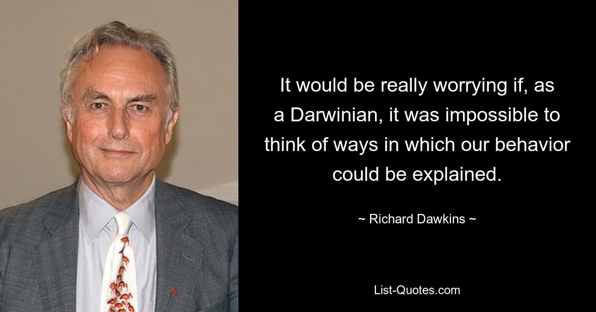 It would be really worrying if, as a Darwinian, it was impossible to think of ways in which our behavior could be explained. — © Richard Dawkins