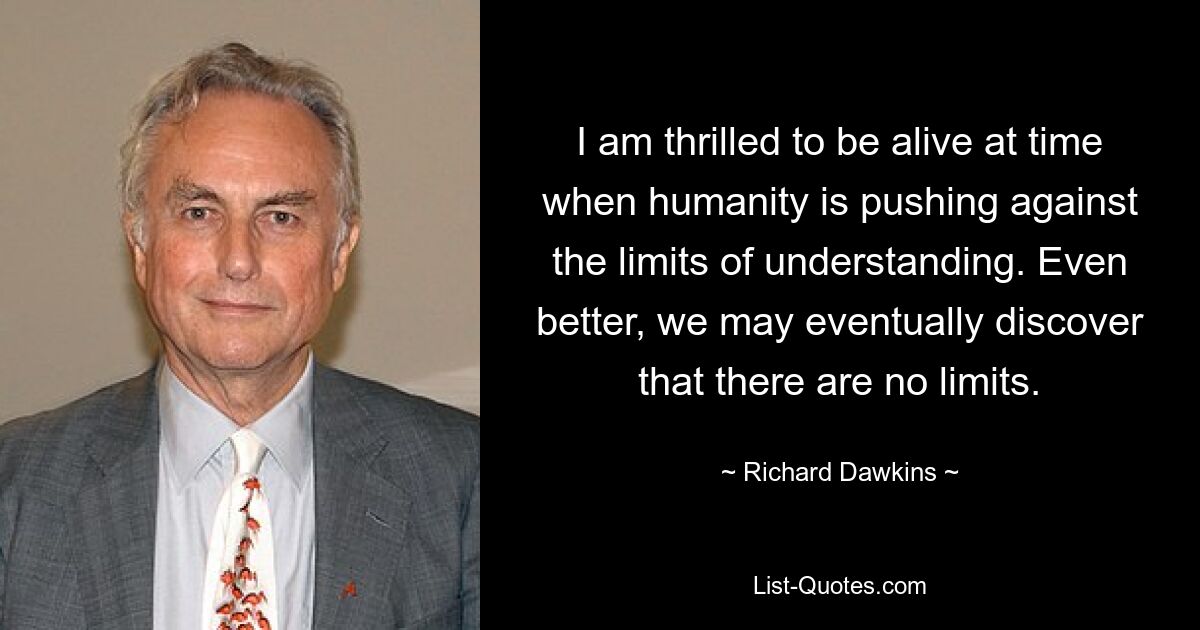 I am thrilled to be alive at time when humanity is pushing against the limits of understanding. Even better, we may eventually discover that there are no limits. — © Richard Dawkins