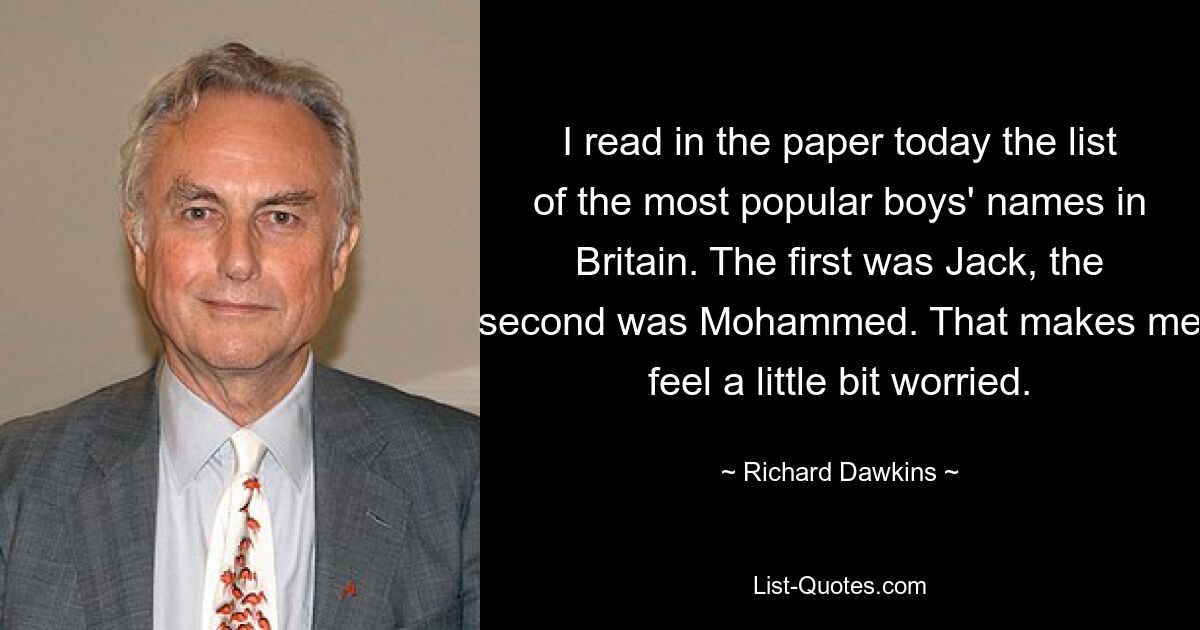 I read in the paper today the list of the most popular boys' names in Britain. The first was Jack, the second was Mohammed. That makes me feel a little bit worried. — © Richard Dawkins