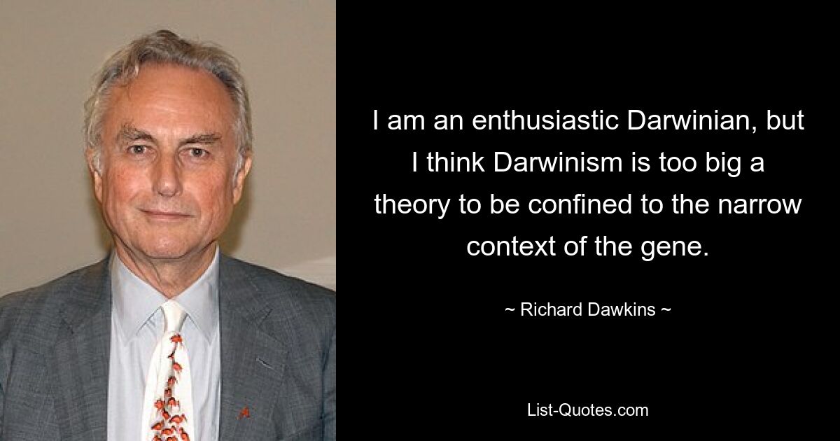 I am an enthusiastic Darwinian, but I think Darwinism is too big a theory to be confined to the narrow context of the gene. — © Richard Dawkins