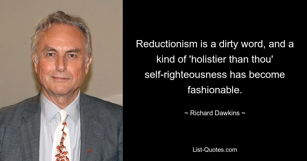 Reductionism is a dirty word, and a kind of 'holistier than thou' self-righteousness has become fashionable. — © Richard Dawkins