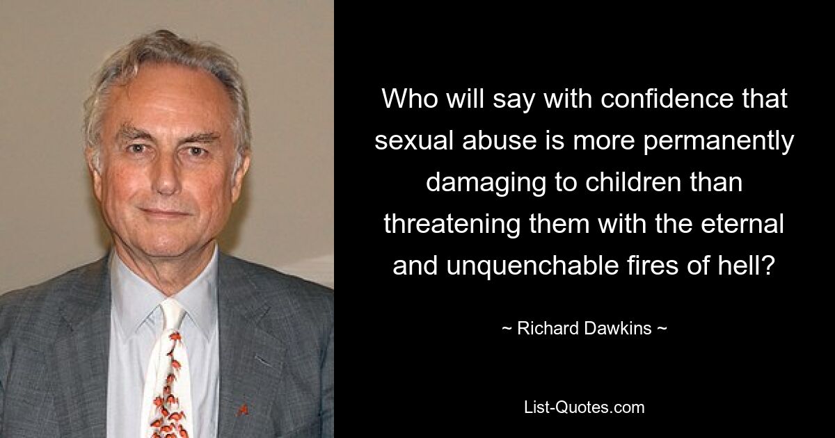 Who will say with confidence that sexual abuse is more permanently damaging to children than threatening them with the eternal and unquenchable fires of hell? — © Richard Dawkins