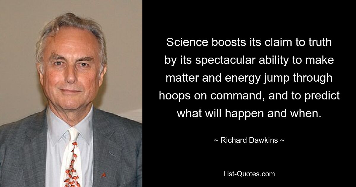 Science boosts its claim to truth by its spectacular ability to make matter and energy jump through hoops on command, and to predict what will happen and when. — © Richard Dawkins