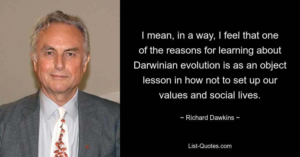 I mean, in a way, I feel that one of the reasons for learning about Darwinian evolution is as an object lesson in how not to set up our values and social lives. — © Richard Dawkins